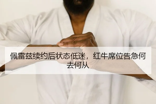 佩雷兹续约后状态低迷，红牛席位告急何去何从